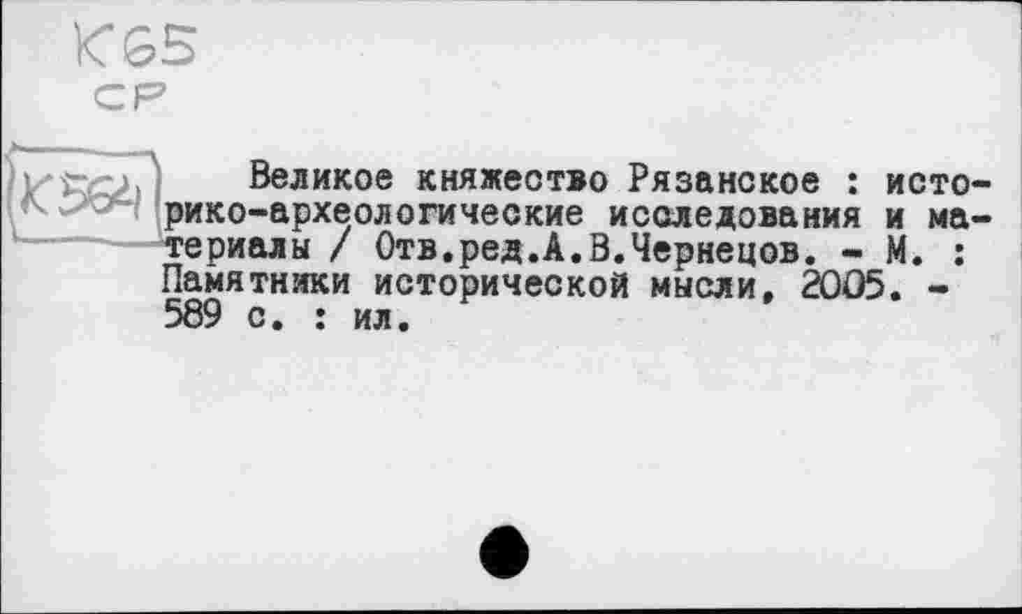 ﻿К&5
Великое княжество Рязанское : исто рико-археологические исследования и ма териалы / Отв.ред.А.В.Чернецов. - М. : Памятники исторической мысли, 2005. -589 с. : ил.